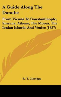 A Guide Along the Danube: From Vienna to Constantinople, Smyrna, Athens, the Morea, the Ionian Islands and Venice (1837) on Hardback by R T Claridge