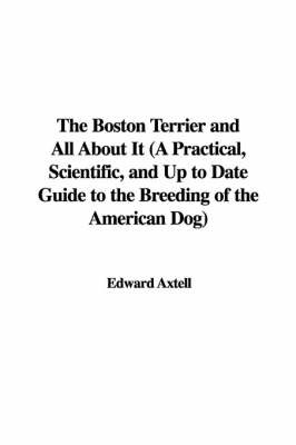 The Boston Terrier and All about It (a Practical, Scientific, and Up to Date Guide to the Breeding of the American Dog) on Paperback by Edward Axtell