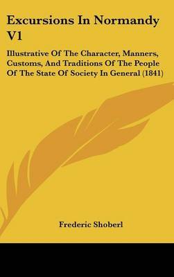 Excursions in Normandy V1: Illustrative of the Character, Manners, Customs, and Traditions of the People of the State of Society in General (1841) on Hardback