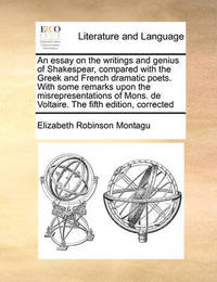 An Essay on the Writings and Genius of Shakespear, Compared with the Greek and French Dramatic Poets. with Some Remarks Upon the Misrepresentations of Mons. de Voltaire. the Fifth Edition, Corrected by Elizabeth Robinson Montagu