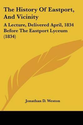 The History Of Eastport, And Vicinity: A Lecture, Delivered April, 1834 Before The Eastport Lyceum (1834) by Jonathan D Weston image
