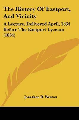 The History Of Eastport, And Vicinity: A Lecture, Delivered April, 1834 Before The Eastport Lyceum (1834) on Paperback by Jonathan D Weston