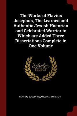 The Works of Flavius Josephus, the Learned and Authentic Jewish Historian and Celebrated Warrior to Which Are Added Three Dissertations Complete in One Volume by Flavius Josephus