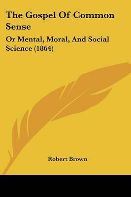 The Gospel Of Common Sense: Or Mental, Moral, And Social Science (1864) on Paperback by Robert Brown