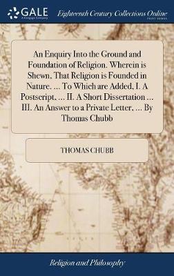An Enquiry Into the Ground and Foundation of Religion. Wherein Is Shewn, That Religion Is Founded in Nature. ... to Which Are Added, I. a Postscript, ... II. a Short Dissertation ... III. an Answer to a Private Letter, ... by Thomas Chubb by Thomas Chubb image
