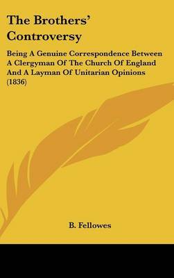 The Brothers' Controversy: Being A Genuine Correspondence Between A Clergyman Of The Church Of England And A Layman Of Unitarian Opinions (1836) on Hardback by B Fellowes