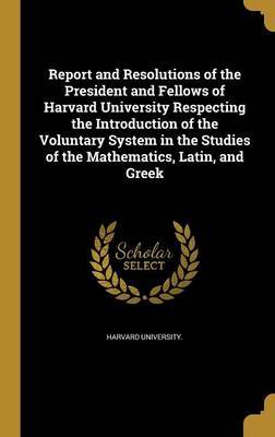 Report and Resolutions of the President and Fellows of Harvard University Respecting the Introduction of the Voluntary System in the Studies of the Mathematics, Latin, and Greek image