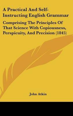 A Practical and Self-Instructing English Grammar: Comprising the Principles of That Science with Copiousness, Perspicuity, and Precision (1845) on Hardback by John Atkin