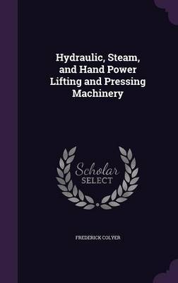 Hydraulic, Steam, and Hand Power Lifting and Pressing Machinery on Hardback by Frederick Colyer