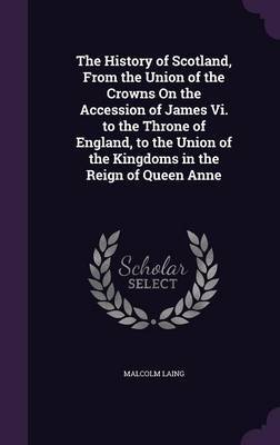 The History of Scotland, from the Union of the Crowns on the Accession of James VI. to the Throne of England, to the Union of the Kingdoms in the Reign of Queen Anne by Malcolm Laing image
