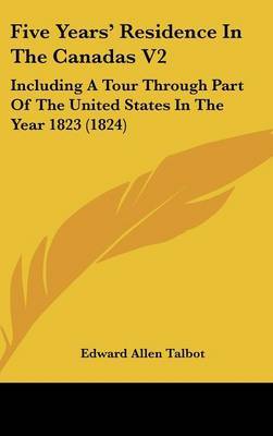 Five Years' Residence in the Canadas V2: Including a Tour Through Part of the United States in the Year 1823 (1824) on Hardback by Edward Allen Talbot