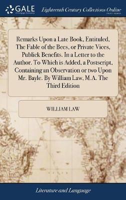 Remarks Upon a Late Book, Entituled, the Fable of the Bees, or Private Vices, Publick Benefits. in a Letter to the Author. to Which Is Added, a Postscript, Containing an Observation or Two Upon Mr. Bayle. by William Law, M.A. the Third Edition by William Law image