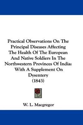 Practical Observations On The Principal Diseases Affecting The Health Of The European And Native Soldiers In The Northwestern Provinces Of India: With A Supplement On Dysentery (1843) on Hardback by W L MacGregor