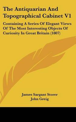 The Antiquarian and Topographical Cabinet V1: Containing a Series of Elegant Views of the Most Interesting Objects of Curiosity in Great Britain (1807) on Hardback by James Sargant Storer