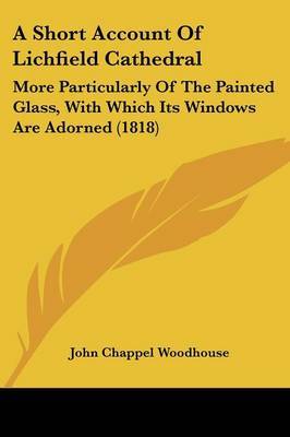 A Short Account Of Lichfield Cathedral: More Particularly Of The Painted Glass, With Which Its Windows Are Adorned (1818) on Paperback by John Chappel Woodhouse