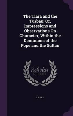 The Tiara and the Turban; Or, Impressions and Observations on Character, Within the Dominions of the Pope and the Sultan on Hardback by S S Hill