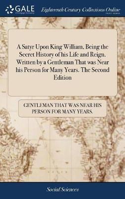 A Satyr Upon King William, Being the Secret History of His Life and Reign. Written by a Gentleman That Was Near His Person for Many Years. the Second Edition image