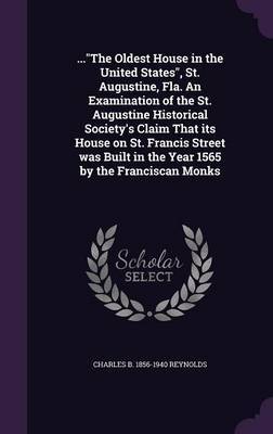 ...the Oldest House in the United States, St. Augustine, Fla. an Examination of the St. Augustine Historical Society's Claim That Its House on St. Francis Street Was Built in the Year 1565 by the Franciscan Monks on Hardback by Charles B 1856-1940 Reynolds