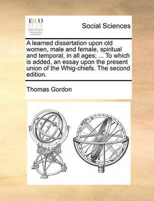 A Learned Dissertation Upon Old Women, Male and Female, Spiritual and Temporal, in All Ages; ... to Which Is Added, an Essay Upon the Present Union of the Whig-Chiefs. the Second Edition. by Thomas Gordon