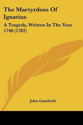 The Martyrdom Of Ignatius: A Tragedy, Written In The Year 1740 (1782) on Paperback by John Gambold