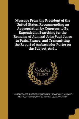 Message from the President of the United States, Recommending an Appropriation by Congress to Be Expended in Searching for the Remains of Admiral John Paul Jones in Paris, France, and Transmitting the Report of Ambassador Porter on the Subject, And... on Paperback by Horace 1837-1921 Porter