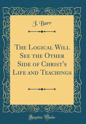The Logical Will See the Other Side of Christ's Life and Teachings (Classic Reprint) by J Barr image
