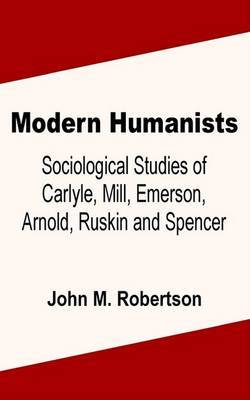 Modern Humanists: Sociological Studies of Carlyle, Mill, Emerson, Arnold, Ruskin and Spencer by John M Robertson image