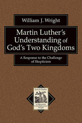 Martin Luther`s Understanding of God`s Two Kingd – A Response to the Challenge of Skepticism by William J Wright