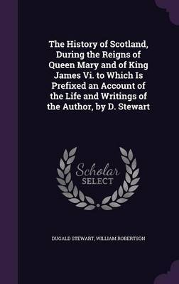 The History of Scotland, During the Reigns of Queen Mary and of King James VI. to Which Is Prefixed an Account of the Life and Writings of the Author, by D. Stewart on Hardback by Dugald Stewart