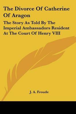 The Divorce of Catherine of Aragon: The Story as Told by the Imperial Ambassadors Resident at the Court of Henry VIII by J.A. Froude image