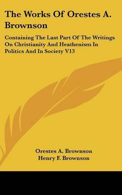 The Works Of Orestes A. Brownson: Containing The Last Part Of The Writings On Christianity And Heathenism In Politics And In Society V13 by Orestes A. Brownson image