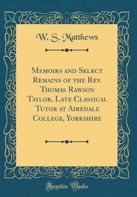 Memoirs and Select Remains of the REV. Thomas Rawson Taylor, Late Classical Tutor at Airedale College, Yorkshire (Classic Reprint) by W S Matthews image