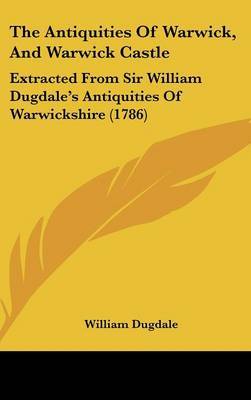 The Antiquities Of Warwick, And Warwick Castle: Extracted From Sir William Dugdale's Antiquities Of Warwickshire (1786) on Hardback by Sir William Dugdale