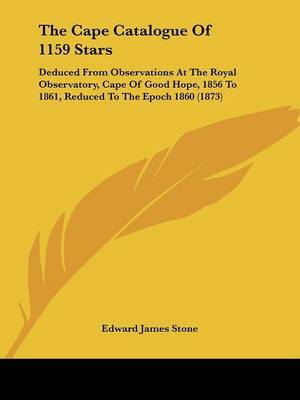 The Cape Catalogue Of 1159 Stars: Deduced From Observations At The Royal Observatory, Cape Of Good Hope, 1856 To 1861, Reduced To The Epoch 1860 (1873) on Paperback by Edward James Stone