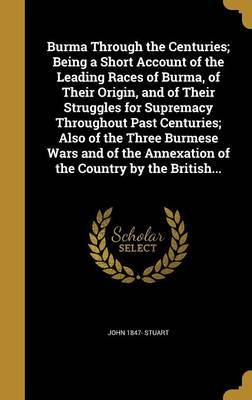 Burma Through the Centuries; Being a Short Account of the Leading Races of Burma, of Their Origin, and of Their Struggles for Supremacy Throughout Past Centuries; Also of the Three Burmese Wars and of the Annexation of the Country by the British... by John 1847- Stuart image