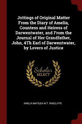 Jottings of Original Matter from the Diary of Amelia, Countess and Heiress of Darwentwater, and from the Journal of Her Grandfather, John, 4th Earl of Darwentwater, by Lovers of Justice by Amelia Matilda M.T. Radcliffe