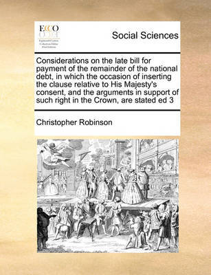 Considerations on the Late Bill for Payment of the Remainder of the National Debt, in Which the Occasion of Inserting the Clause Relative to His Majesty's Consent, and the Arguments in Support of Such Right in the Crown, Are Stated Ed 3 by Christopher Robinson image