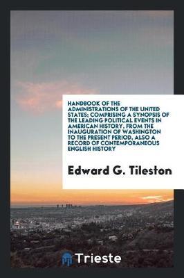 Handbook of the Administrations of the United States; Comprising a Synopsis of the Leading Political Events in American History, from the Inauguration of Washington to the Present Period, Also a Record of Contemporaneous English History by Edward G Tileston image