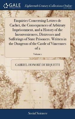 Enquiries Concerning Lettres de Cachet, the Consequences of Arbitrary Imprisonment, and a History of the Inconveniences, Distresses and Sufferings of State Prisoners. Written in the Dungeon of the Castle of Vincennes of 2; Volume 1 on Hardback by Gabriel-Honore De Riquetti