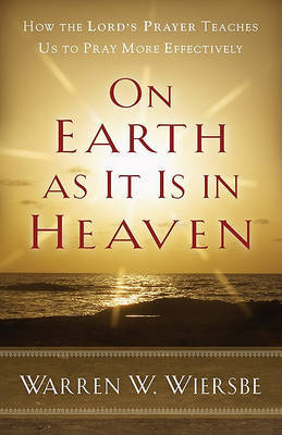 On Earth as It Is in Heaven – How the Lord`s Prayer Teaches Us to Pray More Effectively by Warren W Wiersbe