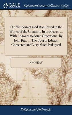 The Wisdom of God Manifested in the Works of the Creation. in Two Parts. ... with Answers to Some Objections. by John Ray, ... the Fourth Edition Corrected, and Very Much Enlarged on Hardback by John Ray