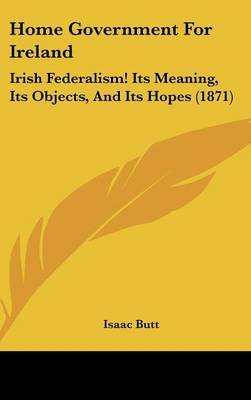 Home Government For Ireland: Irish Federalism! Its Meaning, Its Objects, And Its Hopes (1871) on Hardback by Isaac Butt