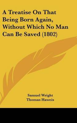 A Treatise on That Being Born Again, Without Which No Man Can Be Saved (1802) on Hardback by Samuel Wright