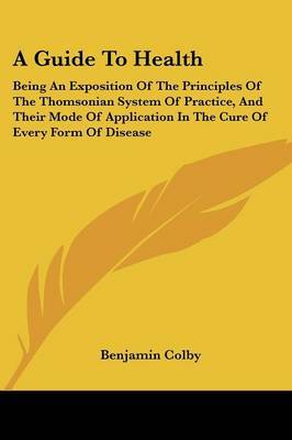 A Guide to Health: Being an Exposition of the Principles of the Thomsonian System of Practice, and Their Mode of Application in the Cure of Every Form of Disease by Benjamin Colby image