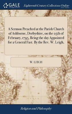 A Sermon Preached at the Parish Church of Ashborne, Derbyshire, on the 25th of February, 1795, Being the Day Appointed for a General Fast. by the Rev. W. Leigh, on Hardback by W Leigh