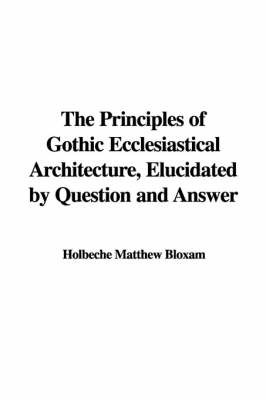 The Principles of Gothic Ecclesiastical Architecture, Elucidated by Question and Answer on Paperback by Holbeche Matthew Bloxam