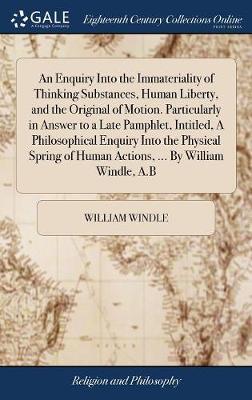 An Enquiry Into the Immateriality of Thinking Substances, Human Liberty, and the Original of Motion. Particularly in Answer to a Late Pamphlet, Intitled, a Philosophical Enquiry Into the Physical Spring of Human Actions, ... by William Windle, A.B image