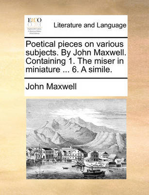 Poetical pieces on various subjects. By John Maxwell. Containing 1. The miser in miniature ... 6. A simile. by John Maxwell