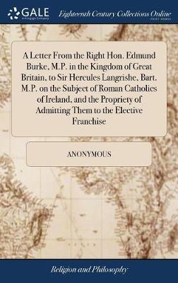 A Letter from the Right Hon. Edmund Burke, M.P. in the Kingdom of Great Britain, to Sir Hercules Langrishe, Bart. M.P. on the Subject of Roman Catholics of Ireland, and the Propriety of Admitting Them to the Elective Franchise on Hardback by * Anonymous