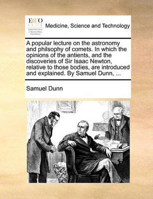 A popular lecture on the astronomy and philsophy of comets. In which the opinions of the antients, and the discoveries of Sir Isaac Newton, relative to those bodies, are introduced and explained. By Samuel Dunn, ... by Samuel Dunn